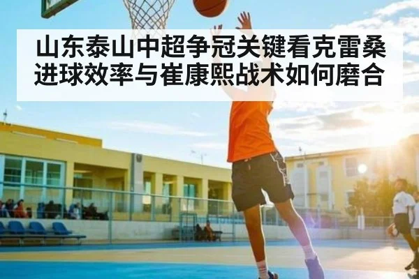 山东泰山中超争冠关键看克雷桑进球效率与崔康熙战术如何磨合