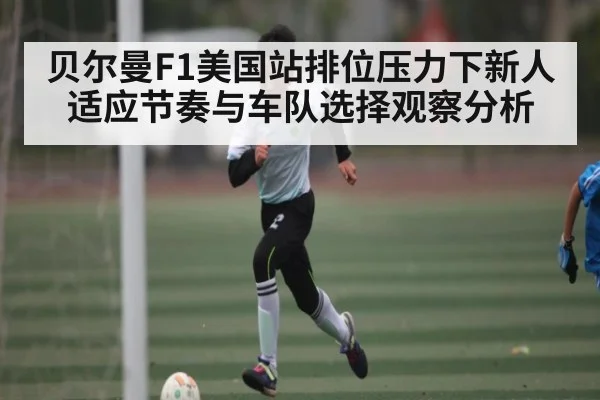 贝尔曼F1美国站排位压力下新人适应节奏与车队选择观察分析